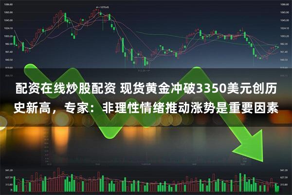 配资在线炒股配资 现货黄金冲破3350美元创历史新高，专家：非理性情绪推动涨势是重要因素