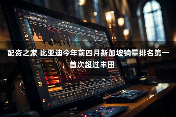 配资之家 比亚迪今年前四月新加坡销量排名第一，首次超过丰田