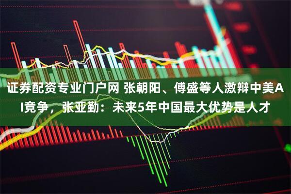 证券配资专业门户网 张朝阳、傅盛等人激辩中美AI竞争，张亚勤：未来5年中国最大优势是人才