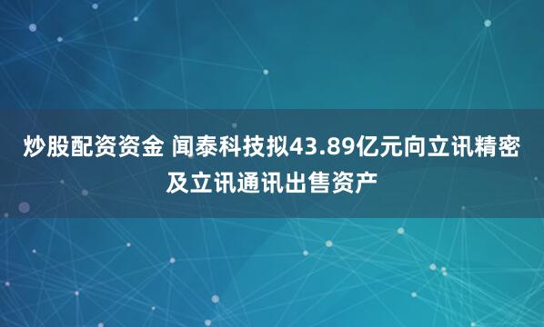 炒股配资资金 闻泰科技拟43.89亿元向立讯精密及立讯通讯出售资产