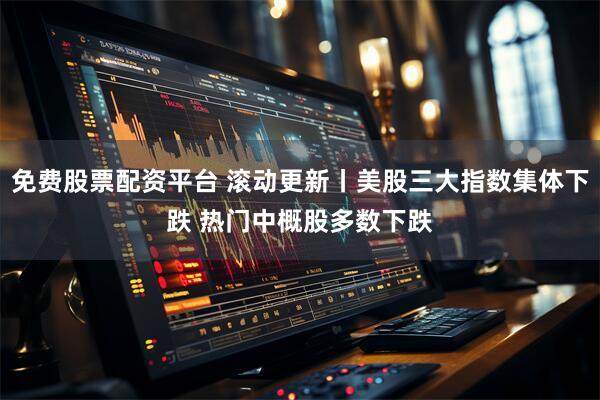 免费股票配资平台 滚动更新丨美股三大指数集体下跌 热门中概股多数下跌