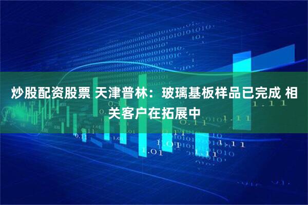 炒股配资股票 天津普林：玻璃基板样品已完成 相关客户在拓展中
