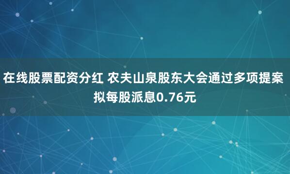 在线股票配资分红 农夫山泉股东大会通过多项提案 拟每股派息0.76元