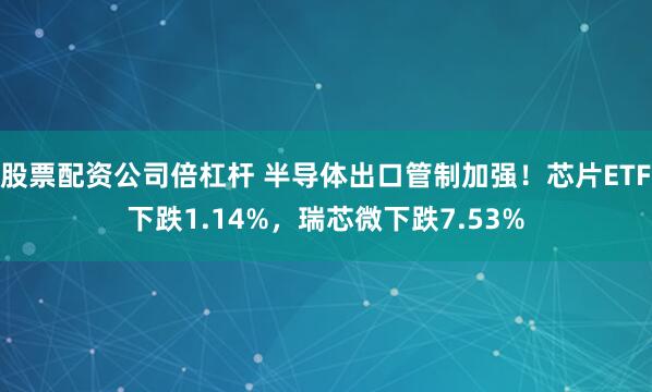 股票配资公司倍杠杆 半导体出口管制加强！芯片ETF下跌1.14%，瑞芯微下跌7.53%