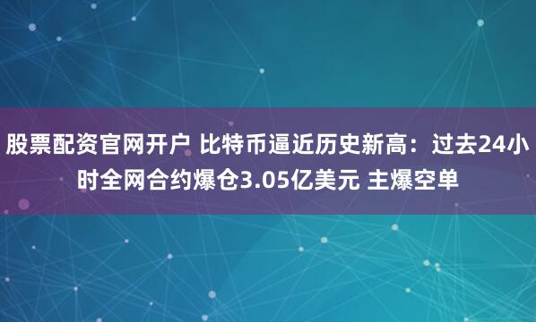 股票配资官网开户 比特币逼近历史新高：过去24小时全网合约爆仓3.05亿美元 主爆空单