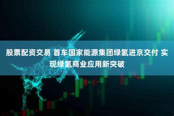 股票配资交易 首车国家能源集团绿氢进京交付 实现绿氢商业应用新突破