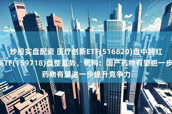 炒股实盘配资 医疗创新ETF(516820)盘中翻红，港股医药ETF(159718)盘整蓄势，机构：国产药物有望进一步提升竞争力