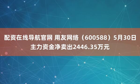 配资在线导航官网 用友网络（600588）5月30日主力资金净卖出2446.35万元