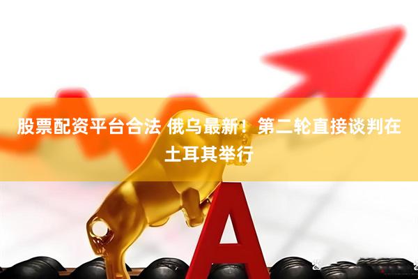 股票配资平台合法 俄乌最新！第二轮直接谈判在土耳其举行