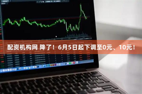 配资机构网 降了！6月5日起下调至0元、10元！