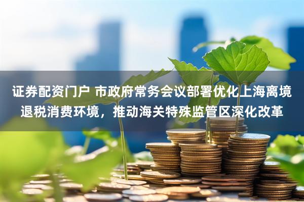 证券配资门户 市政府常务会议部署优化上海离境退税消费环境，推动海关特殊监管区深化改革