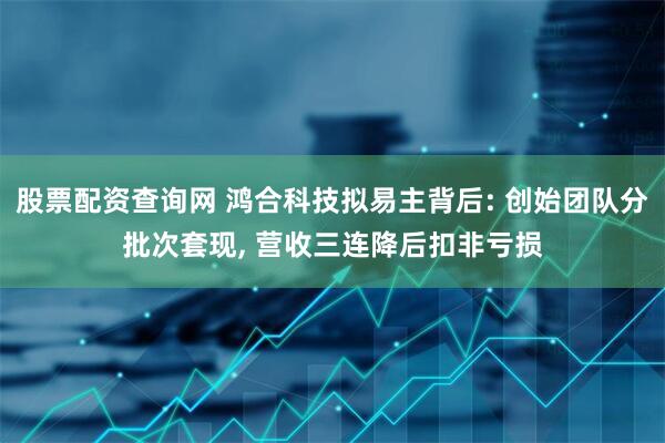 股票配资查询网 鸿合科技拟易主背后: 创始团队分批次套现, 营收三连降后扣非亏损