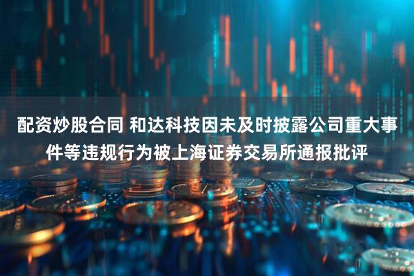 配资炒股合同 和达科技因未及时披露公司重大事件等违规行为被上海证券交易所通报批评