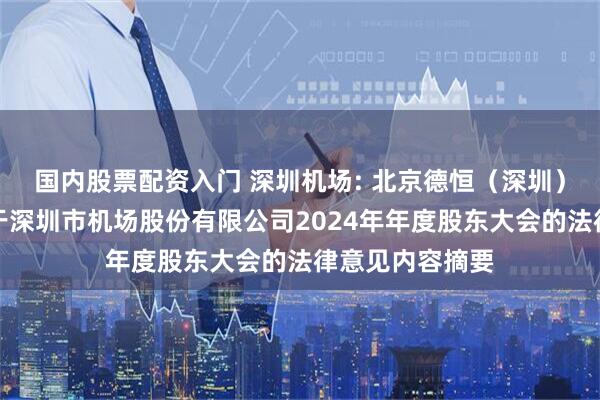 国内股票配资入门 深圳机场: 北京德恒（深圳）律师事务所关于深圳市机场股份有限公司2024年年度股东大会的法律意见内容摘要