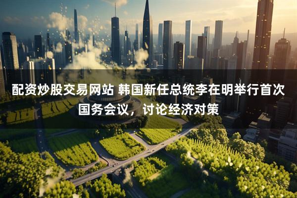配资炒股交易网站 韩国新任总统李在明举行首次国务会议，讨论经济对策