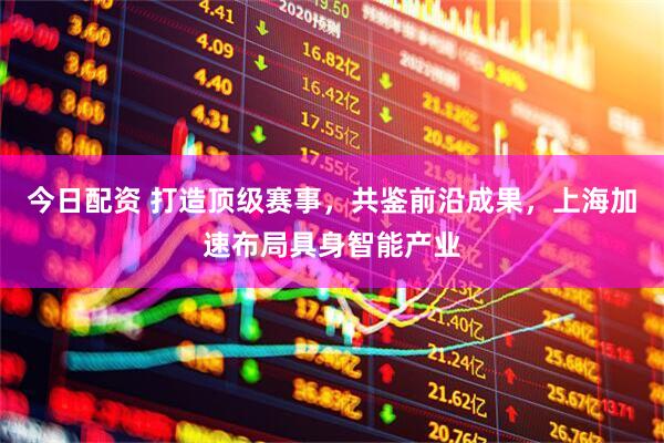 今日配资 打造顶级赛事，共鉴前沿成果，上海加速布局具身智能产业
