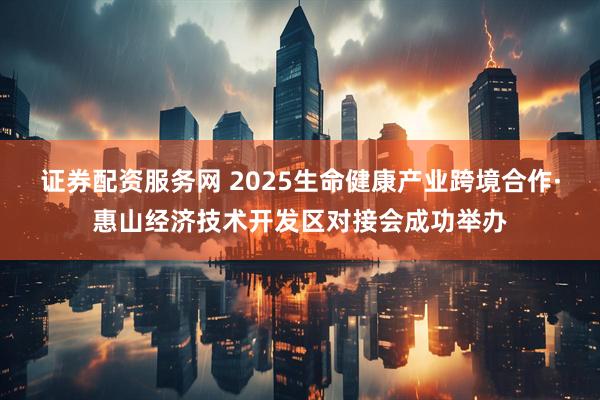 证券配资服务网 2025生命健康产业跨境合作·惠山经济技术开发区对接会成功举办