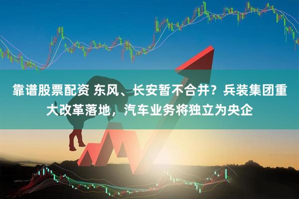 靠谱股票配资 东风、长安暂不合并？兵装集团重大改革落地，汽车业务将独立为央企