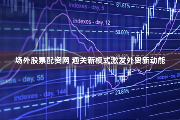 场外股票配资网 通关新模式激发外贸新动能