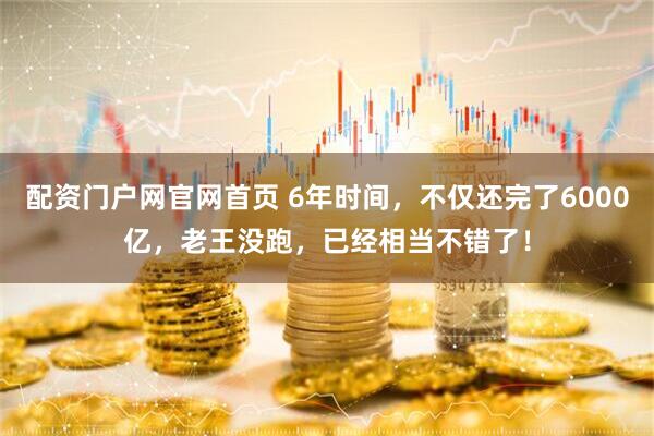 配资门户网官网首页 6年时间，不仅还完了6000亿，老王没跑，已经相当不错了！