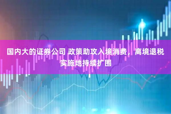 国内大的证券公司 政策助攻入境消费，离境退税实施地持续扩围