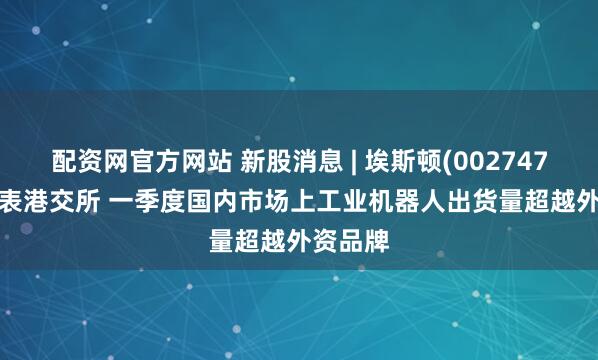 配资网官方网站 新股消息 | 埃斯顿(002747.SZ)递表港交所 一季度国内市场上工业机器人出货量超越外资品牌