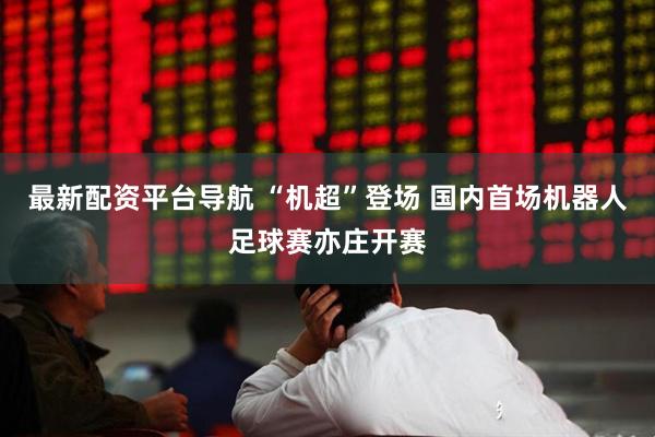 最新配资平台导航 “机超”登场 国内首场机器人足球赛亦庄开赛