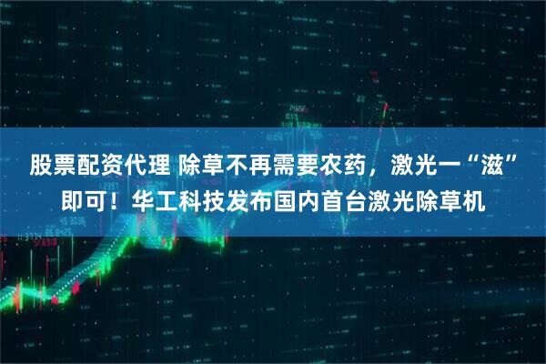 股票配资代理 除草不再需要农药，激光一“滋”即可！华工科技发布国内首台激光除草机