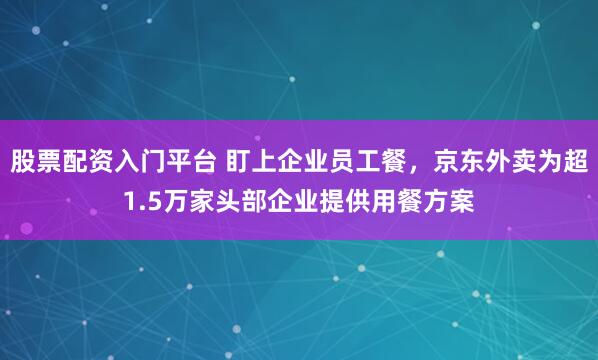 股票配资入门平台 盯上企业员工餐，京东外卖为超1.5万家头部企业提供用餐方案