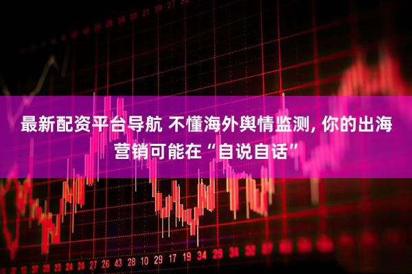 最新配资平台导航 不懂海外舆情监测, 你的出海营销可能在“自说自话”