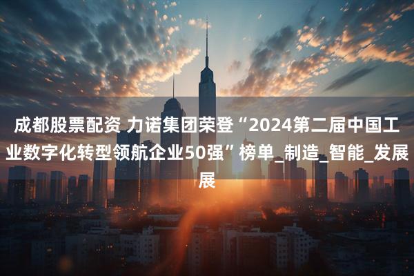 成都股票配资 力诺集团荣登“2024第二届中国工业数字化转型领航企业50强”榜单_制造_智能_发展