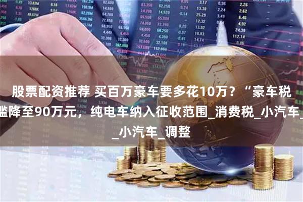 股票配资推荐 买百万豪车要多花10万？“豪车税”门槛降至90万元，纯电车纳入征收范围_消费税_小汽车_调整