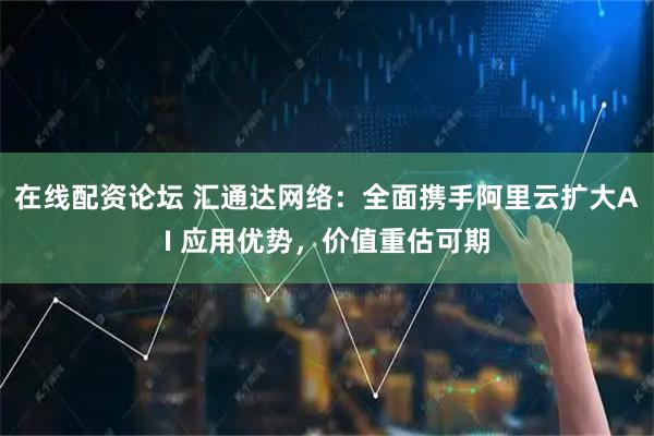 在线配资论坛 汇通达网络：全面携手阿里云扩大AI 应用优势，价值重估可期