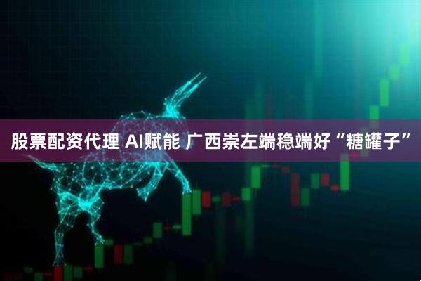 股票配资代理 AI赋能 广西崇左端稳端好“糖罐子”