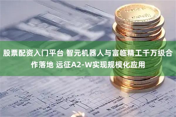 股票配资入门平台 智元机器人与富临精工千万级合作落地 远征A2-W实现规模化应用