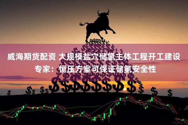 威海期货配资 大规模盐穴储氢主体工程开工建设 专家：恒压方案可保证储氢安全性