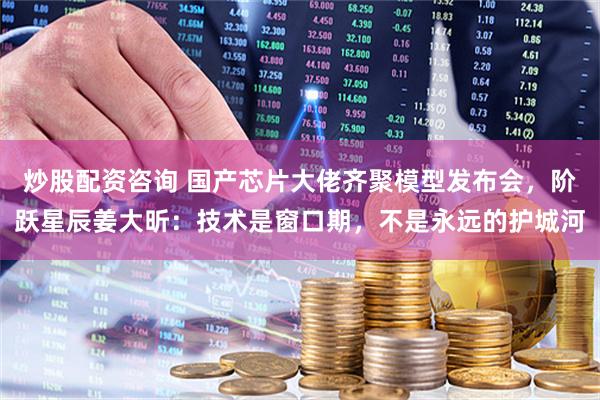炒股配资咨询 国产芯片大佬齐聚模型发布会，阶跃星辰姜大昕：技术是窗口期，不是永远的护城河