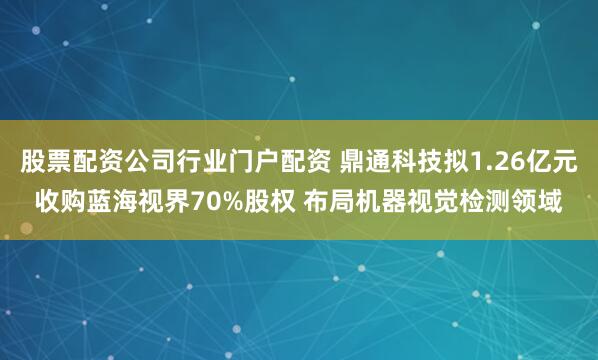 股票配资公司行业门户配资 鼎通科技拟1.26亿元收购蓝海视界70%股权 布局机器视觉检测领域