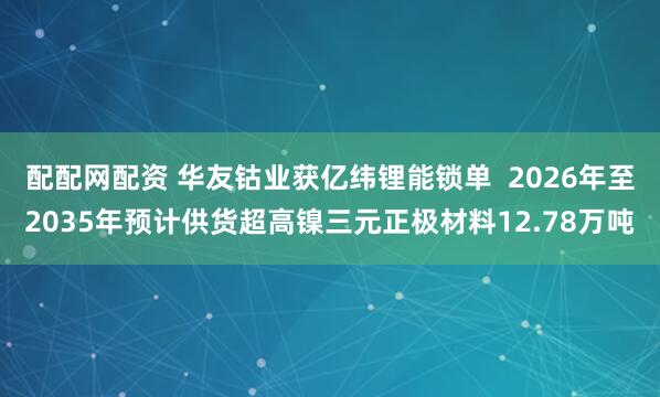 配配网配资 华友钴业获亿纬锂能锁单  2026年至2035年预计供货超高镍三元正极材料12.78万吨