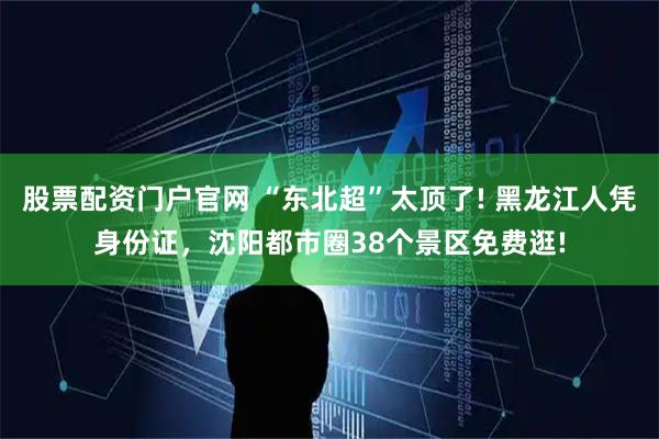 股票配资门户官网 “东北超”太顶了! 黑龙江人凭身份证，沈阳都市圈38个景区免费逛!