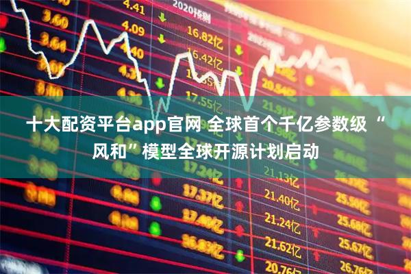 十大配资平台app官网 全球首个千亿参数级 “风和”模型全球开源计划启动