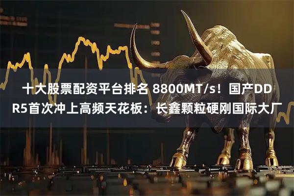 十大股票配资平台排名 8800MT/s！国产DDR5首次冲上高频天花板：长鑫颗粒硬刚国际大厂