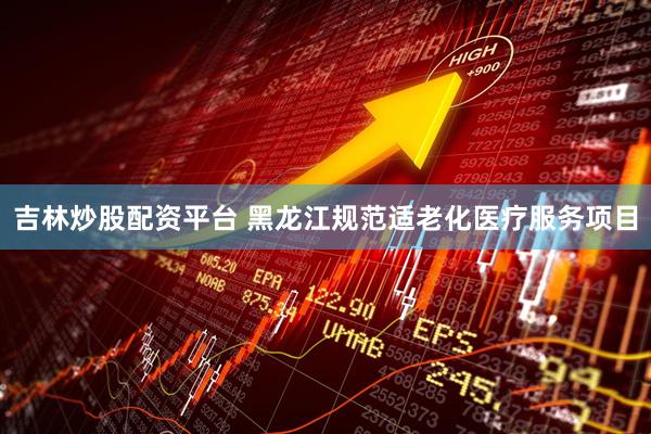 吉林炒股配资平台 黑龙江规范适老化医疗服务项目