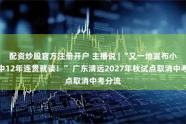 配资炒股官方注册开户 主播说 | “又一地宣布小初高中12年连贯就读！” 广东清远2027年秋试点取消中考分流