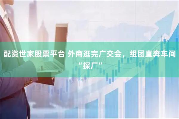 配资世家股票平台 外商逛完广交会，组团直奔车间“探厂”